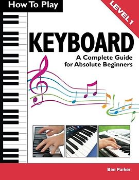 How To Play Keyboard: A Complete Guide for Absolute Beginners - Parker, Ben