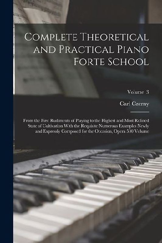 Complete Theoretical and Practical Piano Forte School: From the First Rudiments of Playing to the Highest and Most Refined State of Cultivation With t