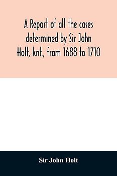 A report of all the cases determined by Sir John Holt, knt., from 1688 to 1710