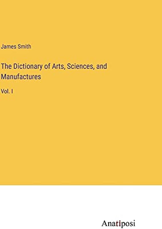 The Dictionary of Arts, Sciences, and Manufactures: Vol. I