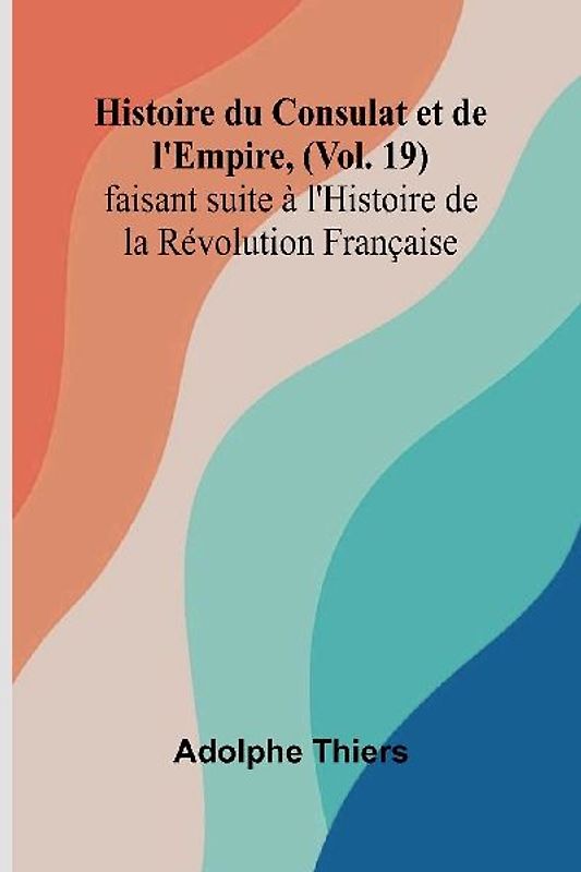 Histoire du Consulat et de l'Empire, (Vol. 19); faisant suite à l'Histoire de la Révolution Française