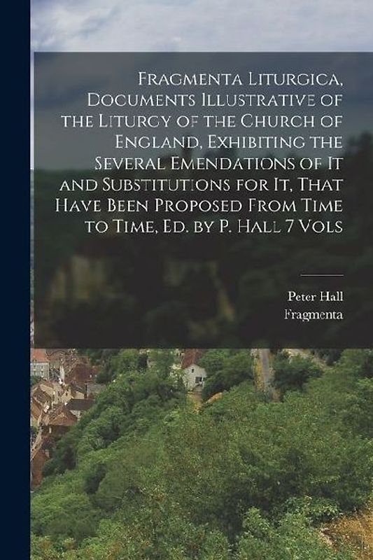 Fragmenta Liturgica, Documents Illustrative of the Liturgy of the Church of England, Exhibiting the Several Emendations of It and Substitutions for It