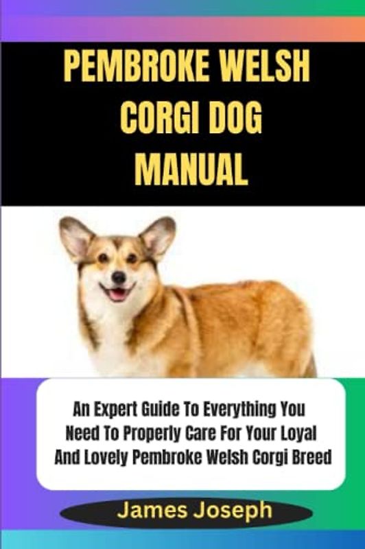 PEMBROKE WELSH CORGI DOG MANUAL: An Expert Guide To Everything You Need To Properly Care For Your Loyal And Lovely Pembroke Welsh Corgi Breed