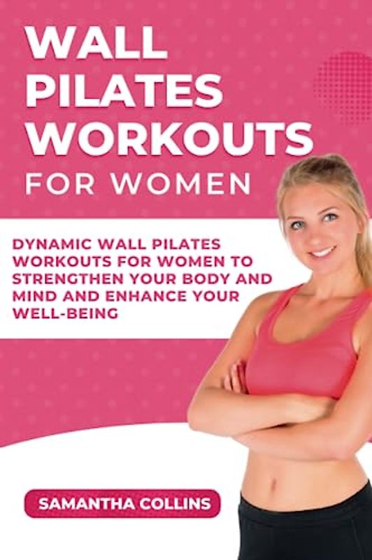 Wall Pilates Workouts For Women: Dynamic Wall Pilates Workouts for Women to Strengthen Your Body and Mind and Enhance Your Well-being