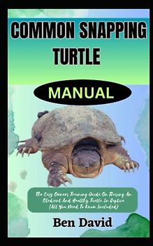 COMMON SNAPPING TURTLE MANUAL: The Easy Owners Training Guide On Raising And Obedient An Healthy Turtle In Captive (All You Need To Know Included)