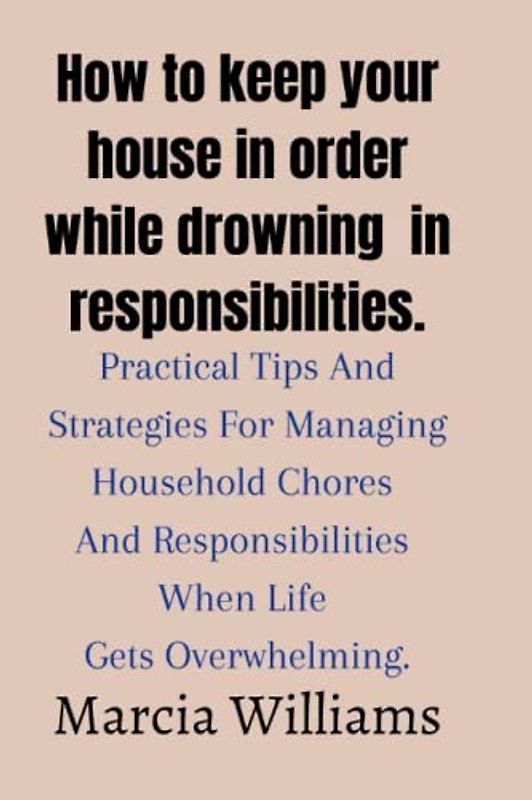 How to keep your house in order while drowning in responsibilities.: Practical Tips And Strategies For Managing Household Chores And Responsibilities When Life Gets Overwhelming.