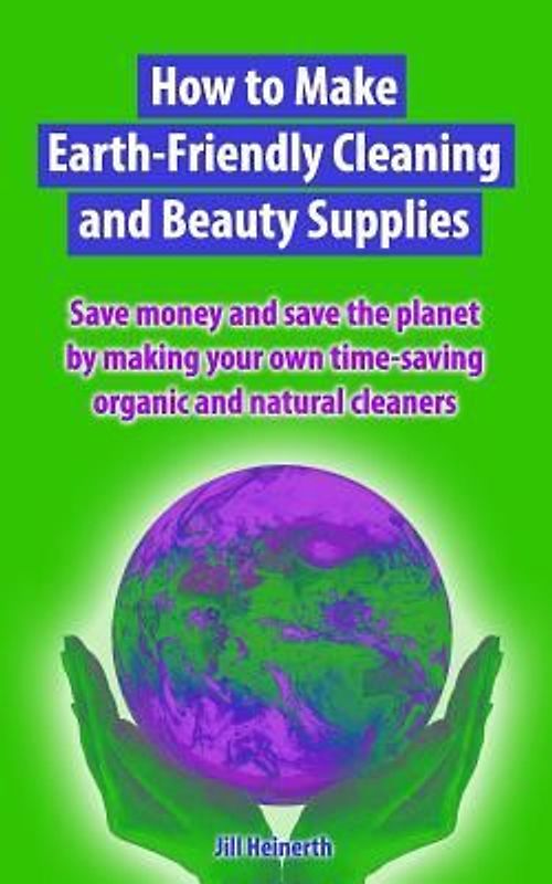 How to Make Earth-Friendly Cleaning and Beauty Supplies: Save money and save the planet by making your own time-saving organic cleaners