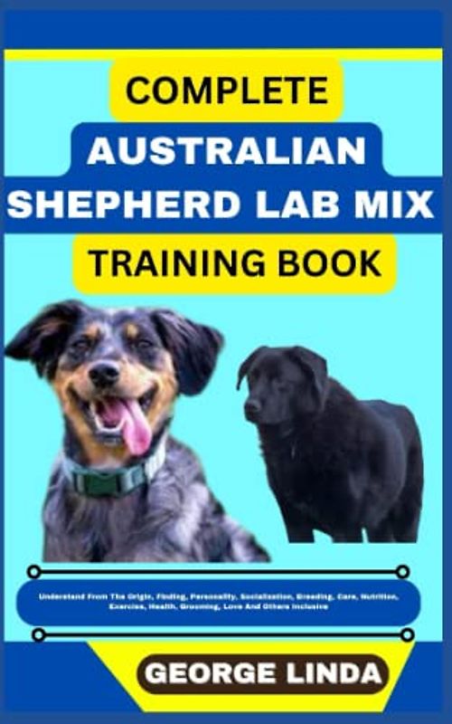 COMPLETE AUSTRALIAN SHEPHERD LAB MIX TRAINING BOOK: Understand From The Origin, Finding, Personality, Socialization, Breeding, Care, Nutrition, Exercise, Health, Grooming, Love And Others Inclusive