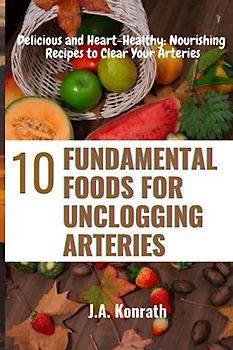 10 FUNDAMENTAL FOODS FOR UNCLOGGING ARTERIES: Delicious and Heart-Healthy: Nourishing Recipes to Clear Your Arteries