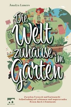 Die Welt zuhause im Garten: Zwischen Fernweh und Gartensucht - Selbstfindung auf achtsamen und inspirierenden Reisen durch 4 Kontinente