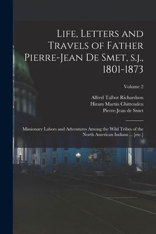 Life, Letters and Travels of Father Pierre-Jean de Smet, s.j., 1801-1873: Missionary Labors and Adventures Among the Wild Tribes of the North American