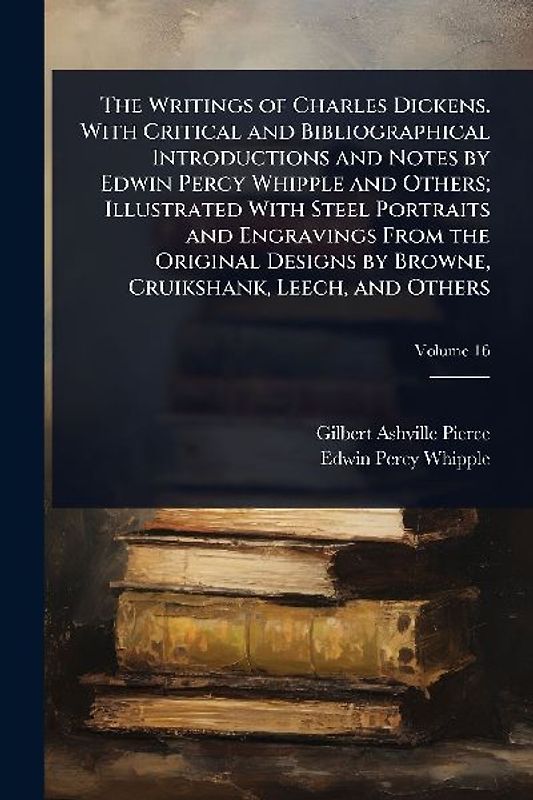 The Writings of Charles Dickens. With Critical and Bibliographical Introductions and Notes by Edwin Percy Whipple and Others; Illustrated With Steel Portraits and Engravings From the Original Designs by Browne, Cruikshank, Leech, and Others