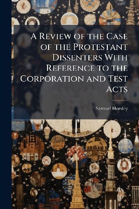 A Review of the Case of the Protestant Dissenters With Reference to the Corporation and Test Acts