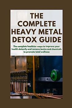 The Complete Heavy Metal Detox Guide: The Complete Healthier ways to improve your Health, Detoxify and Remove Toxins and Chemicals to Promote Total Wellness.