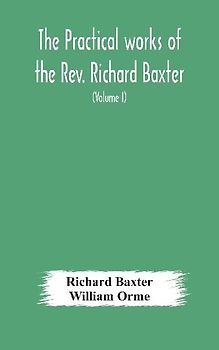 The practical works of the Rev. Richard Baxter, with a life of the author, and a critical examination of his writings (Volume I)