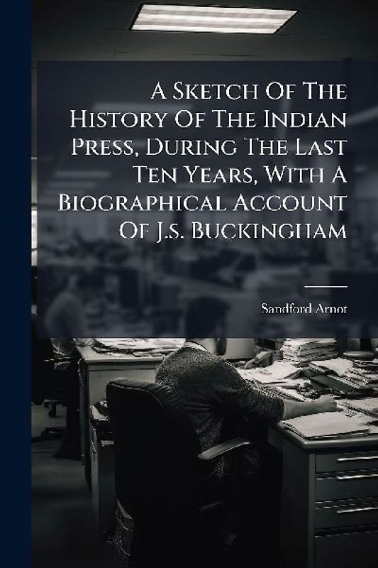 A Sketch Of The History Of The Indian Press, During The Last Ten Years, With A Biographical Account Of J.s. Buckingham