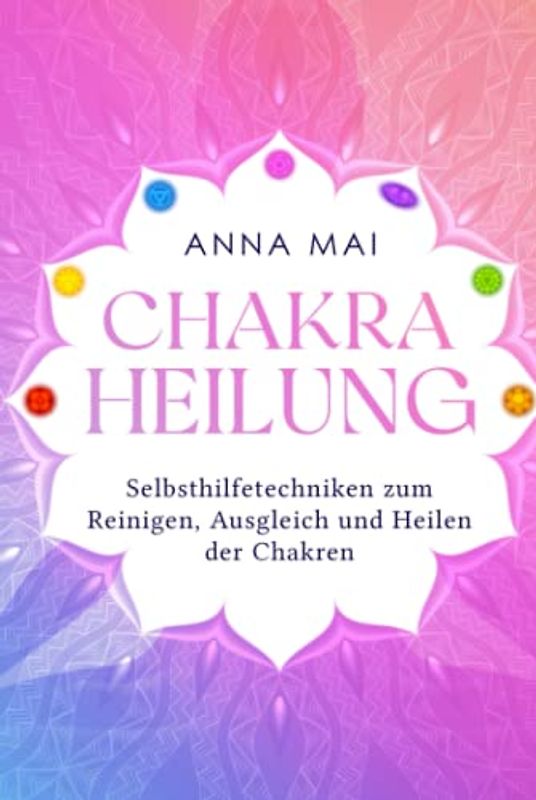 Chakra Heilung: Selbsthilfetechniken zum Reinigen, Ausgleich und Heilen der Chakren