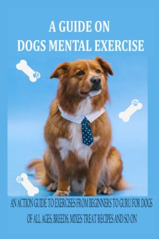 A GUIDE ON DOGS MENTAL EXERCISE: AN ACTION GUIDE TO EXERCISES FROM BEGINNERS TO GURU FOR DOGS OF ALL AGES, BREEDS, MIXES TREAT RECIPES AND SO ON