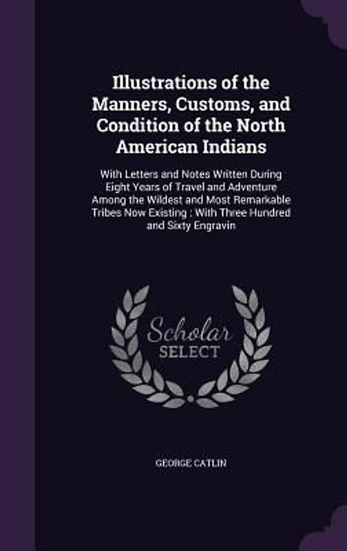 Illustrations of the Manners, Customs, and Condition of the North American Indians: With Letters and Notes Written During Eight Years of Travel and Ad