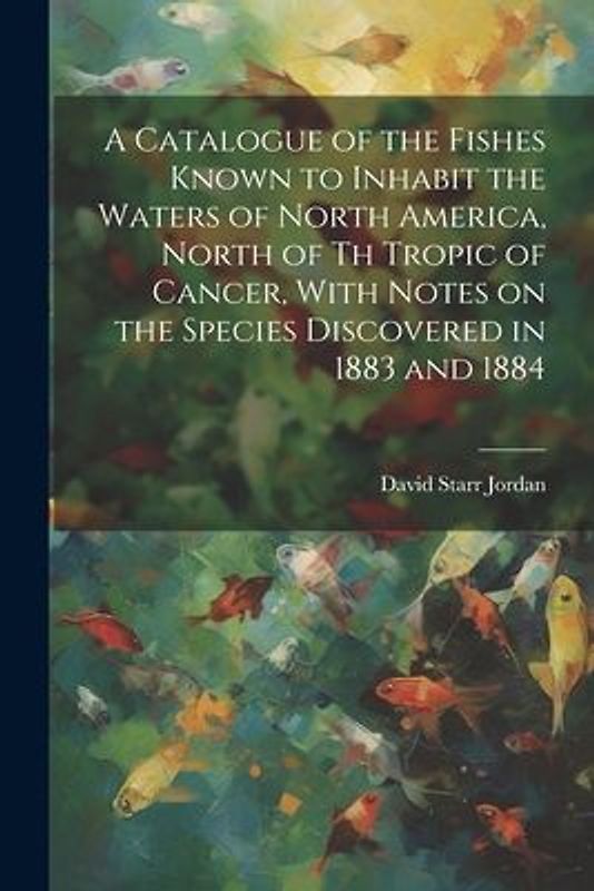 A Catalogue of the Fishes Known to Inhabit the Waters of North America, North of th Tropic of Cancer, With Notes on the Species Discovered in 1883 and
