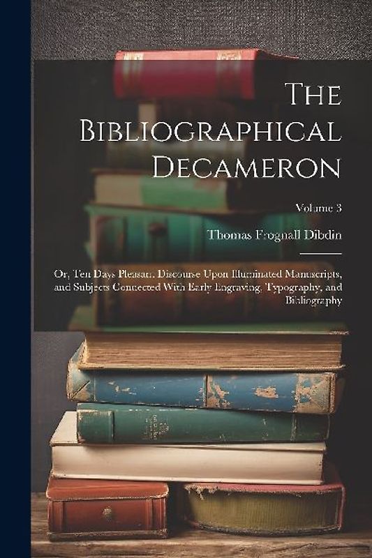 The Bibliographical Decameron: Or, Ten Days Pleasant Discourse Upon Illuminated Manuscripts, and Subjects Connected With Early Engraving, Typography,