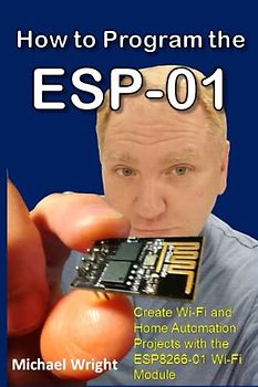 How to Program the ESP-01: Create Wi-Fi and Home Automation Projects with the ESP8266-01 Wi-Fi Module