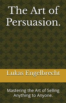 The Art of Persuasion.: Mastering the Art of Selling Anything to Anyone.