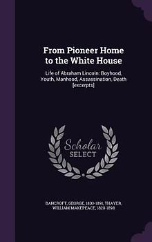 From Pioneer Home to the White House: Life of Abraham Lincoln: Boyhood, Youth, Manhood, Assassination, Death [excerpts]