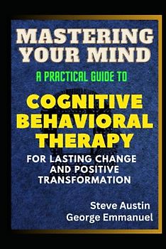 Mastering Your Mind: A Practical Guide to Cognitive Behavioral Therapy For Lasting Change And Positive Transformation