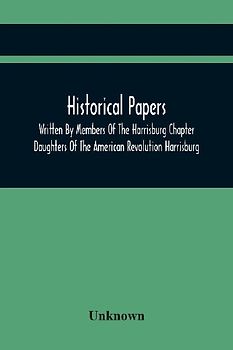 Historical Papers; Written By Members Of The Harrisburg Chapter Daughters Of The American Revolution Harrisburg, Pennsylvania And Read At The Regular Chapter Meetings From The Organization Of The Chapter, May 19, 1894, To February 22, 1904