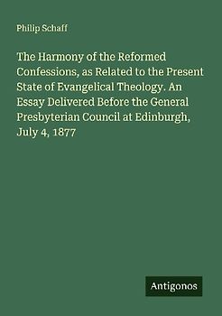 The Harmony of the Reformed Confessions, as Related to the Present State of Evangelical Theology. An Essay Delivered Before the General Presbyterian Council at Edinburgh, July 4, 1877
