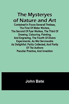 The Mysteryes of Nature and Art; Conteined in foure severall Tretises, The first of water workes, The second of Fyer workes, The third of Drawing, Colouring, Painting, and Engraving, The fourth of divers Experiments, as wel serviceable as delightful