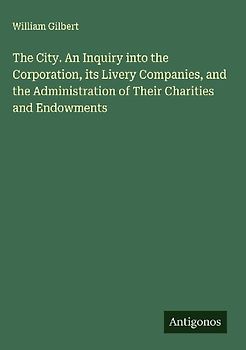 The City. An Inquiry into the Corporation, its Livery Companies, and the Administration of Their Charities and Endowments