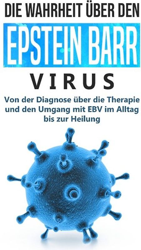 Die Wahrheit über den Epstein Barr Virus: Von der Diagnose über die Therapie und den Umgang mit EBV im Alltag bis zur Heilung