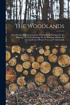 The Woodlands: Or, a Treatise On the Preparing of Ground for Planting; On the Planting; On the Cultivating; On the Pruning; and On th
