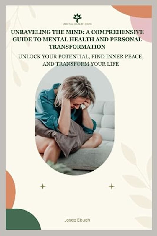 Unraveling the Mind: A Comprehensive Guide to Mental Health and Personal Transformation: Unlock Your Potential, Find Inner Peace, and Transform Your Life