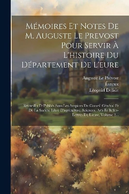 Mémoires Et Notes De M. Auguste Le Prevost Pour Servir À L'histoire Du Département De L'eure: Recueillis Et Publiés Sous Les Auspices Du Conseil Génér