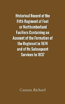 Historical Record of the Fifth Regiment of Foot, or Northumberland Fusiliers Containing an Account of the Formation of the Regiment in 1674, and of Its Subsequent Services to 1837