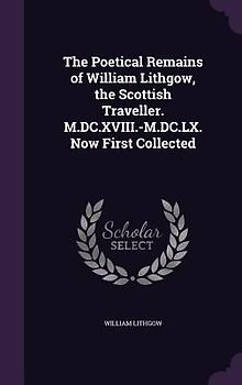 The Poetical Remains of William Lithgow, the Scottish Traveller. M.DC.XVIII.-M.DC.LX. Now First Collected