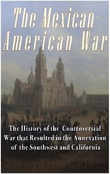 The Mexican-American War: The History of the Controversial War that Resulted in the Annexation of the Southwest and California