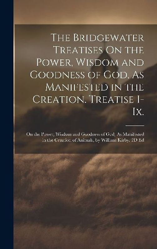 The Bridgewater Treatises On the Power, Wisdom and Goodness of God, As Manifested in the Creation. Treatise I-Ix.: On the Power, Wisdom and Goodness o