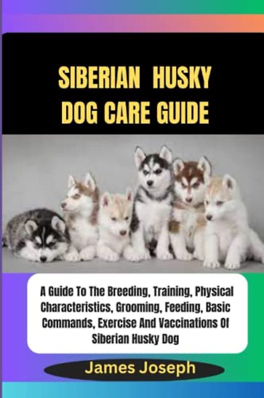 SIBERIAN HUSKY DOG CARE GUIDE: A Guide To The Breeding, Training, Physical Characteristics, Grooming, Feeding, Basic Commands, Exercise And Vaccinations Of Siberian Husky Dog
