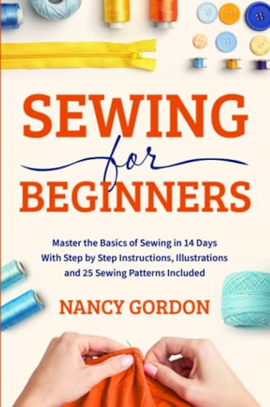 Sewing For Beginners: Master The Basics Of Sewing In 14 Days With Step By Step Instructions, Illustrations And 25 Sewing Patterns Included