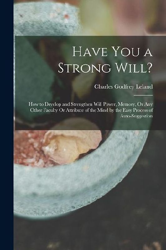 Have You a Strong Will?: How to Develop and Strengthen Will Power, Memory, Or Any Other Faculty Or Attribute of the Mind by the Easy Process of