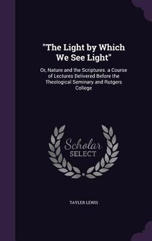 The Light by Which We See Light: Or, Nature and the Scriptures. a Course of Lectures Delivered Before the Theological Seminary and Rutgers College