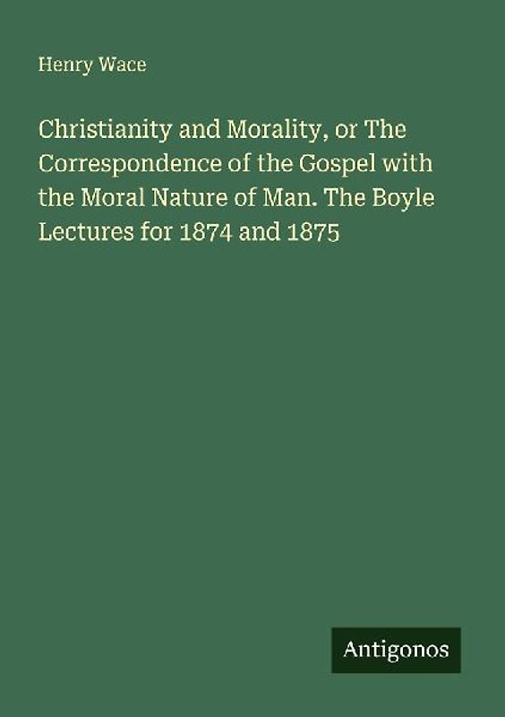 Christianity and Morality, or The Correspondence of the Gospel with the Moral Nature of Man. The Boyle Lectures for 1874 and 1875