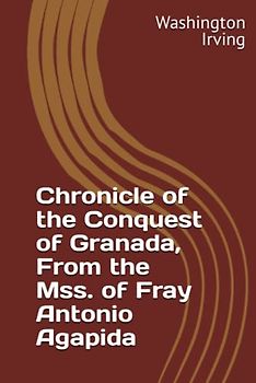 Chronicle of the Conquest of Granada, From the Mss. of Fray Antonio Agapida