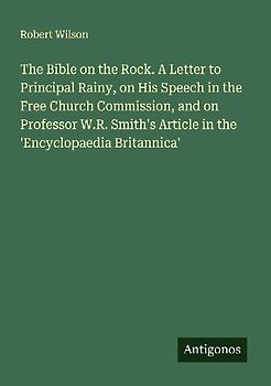The Bible on the Rock. A Letter to Principal Rainy, on His Speech in the Free Church Commission, and on Professor W.R. Smith's Article in the 'Encyclopaedia Britannica'