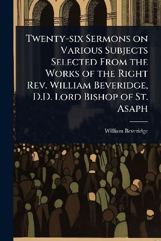 Twenty-six Sermons on Various Subjects Selected From the Works of the Right Rev. William Beveridge, D.D. Lord Bishop of St. Asaph