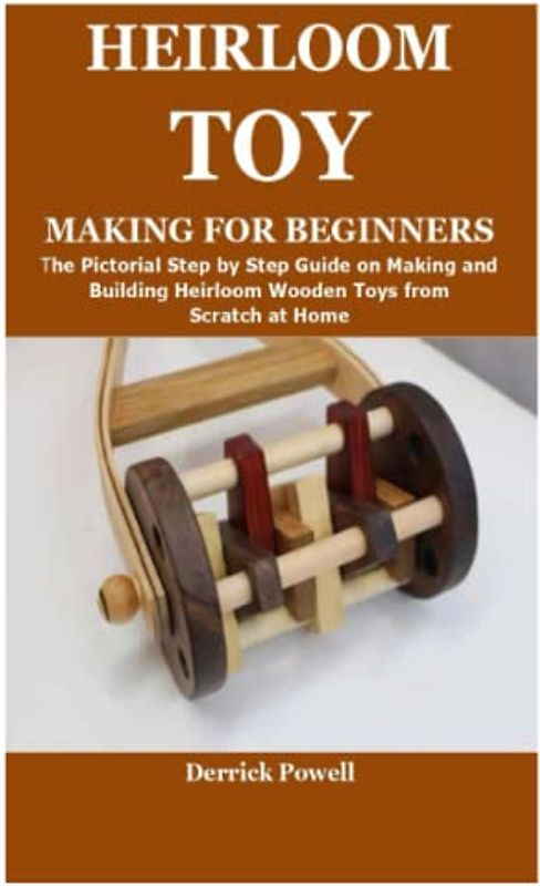 HEIRLOOM TOY MAKING FOR BEGINNERS: The Pictorial Step by Step Guide on Making and Building Heirloom Wooden Toys from Scratch at Home